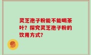灵芝孢子粉能不能喝茶叶？探究灵芝孢子粉的饮用方式？