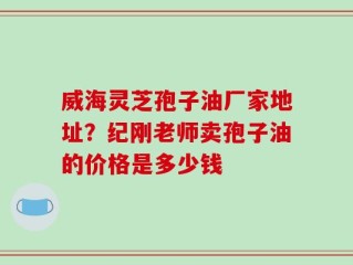 威海灵芝孢子油厂家地址？纪刚老师卖孢子油的价格是多少钱