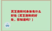 灵芝孢粉对身体有什么好处 (灵芝孢粉的好处，你知道吗？)