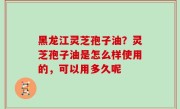 黑龙江灵芝孢子油？灵芝孢子油是怎么样使用的，可以用多久呢