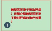 破壁灵芝孢子粉治肝病？详细介绍破壁灵芝孢子粉对肝病的治疗效果？