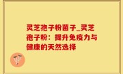 灵芝孢子粉菌子_灵芝孢子粉：提升免疫力与健康的天然选择