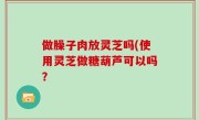 做臊子肉放灵芝吗(使用灵芝做糖葫芦可以吗？