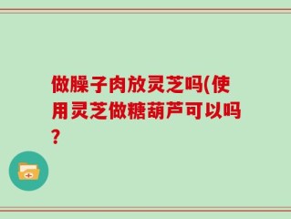 做臊子肉放灵芝吗(使用灵芝做糖葫芦可以吗？