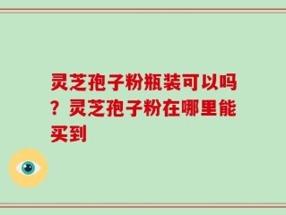 灵芝孢子粉瓶装可以吗？灵芝孢子粉在哪里能买到