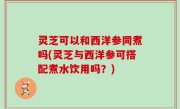 灵芝可以和西洋参同煮吗(灵芝与西洋参可搭配煮水饮用吗？)