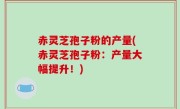 赤灵芝孢子粉的产量(赤灵芝孢子粉：产量大幅提升！)