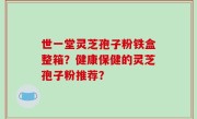 世一堂灵芝孢子粉铁盒整箱？健康保健的灵芝孢子粉推荐？