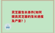 灵芝菌生长条件(如何提高灵芝菌的生长速度及产量？)