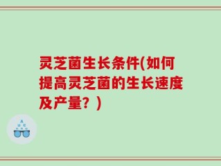 灵芝菌生长条件(如何提高灵芝菌的生长速度及产量？)