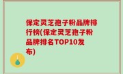 保定灵芝孢子粉品牌排行榜(保定灵芝孢子粉品牌排名TOP10发布)