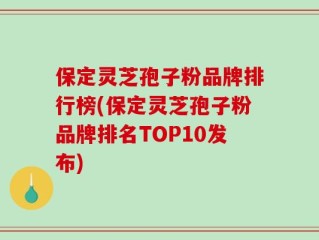 保定灵芝孢子粉品牌排行榜(保定灵芝孢子粉品牌排名TOP10发布)