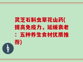 灵芝石斛虫草花山药(提高免疫力，延缓衰老：五种养生食材优质推荐)