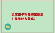 灵芝孢子粉和蜂蜜敷脸？美肌秘方分享？