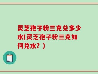 灵芝孢子粉三克兑多少水(灵芝孢子粉三克如何兑水？)