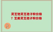 灵芝饱灵芝孢子粉价格？芝甫灵芝孢孑粉价格