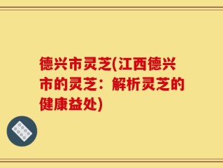 德兴市灵芝(江西德兴市的灵芝：解析灵芝的健康益处)