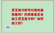 灵芝孢子粉可以用机器采集吗？药房里是否会加工灵芝孢子粉？如何加工的？