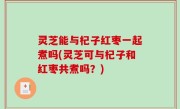 灵芝能与杞子红枣一起煮吗(灵芝可与杞子和红枣共煮吗？)
