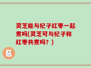 灵芝能与杞子红枣一起煮吗(灵芝可与杞子和红枣共煮吗？)