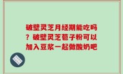 破壁灵芝月经期能吃吗？破壁灵芝苞子粉可以加入豆浆一起做酸奶吧