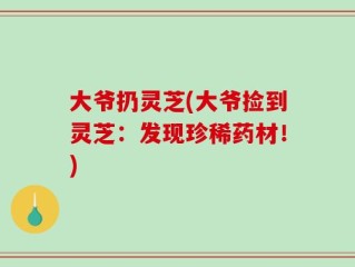 大爷扔灵芝(大爷捡到灵芝：发现珍稀药材！)