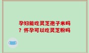 孕妇能吃灵芝孢子米吗？怀孕可以吃灵芝粉吗