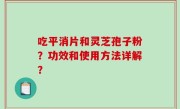 吃平消片和灵芝孢子粉？功效和使用方法详解？