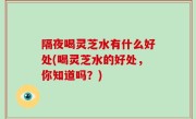 隔夜喝灵芝水有什么好处(喝灵芝水的好处，你知道吗？)