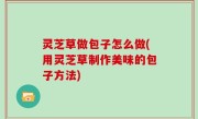 灵芝草做包子怎么做(用灵芝草制作美味的包子方法)