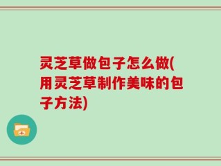 灵芝草做包子怎么做(用灵芝草制作美味的包子方法)