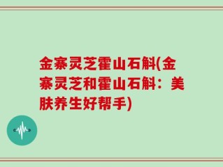 金寨灵芝霍山石斛(金寨灵芝和霍山石斛：美肤养生好帮手)