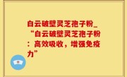 白云破壁灵芝孢子粉_“白云破壁灵芝孢子粉：高效吸收，增强免疫力”