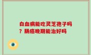 白血病能吃灵芝孢子吗？肠癌晚期能治好吗