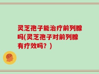 灵芝孢子能治疗前列腺吗(灵芝孢子对前列腺有疗效吗？)
