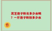 灵芝孢子粉兑多少水喝？一斤孢子粉放多少水