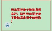 天津灵芝孢子粉批发哪家好？探寻天津灵芝孢子粉批发市场中的佳选？