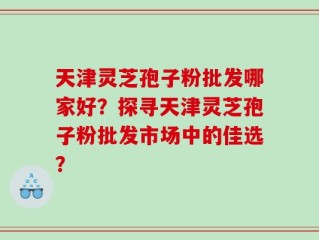 天津灵芝孢子粉批发哪家好？探寻天津灵芝孢子粉批发市场中的佳选？