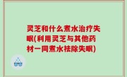 灵芝和什么煮水治疗失眠(利用灵芝与其他药材一同煮水祛除失眠)
