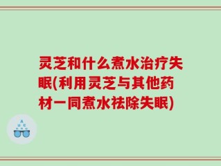 灵芝和什么煮水治疗失眠(利用灵芝与其他药材一同煮水祛除失眠)