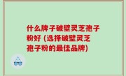 什么牌子破壁灵芝孢子粉好 (选择破壁灵芝孢子粉的最佳品牌)