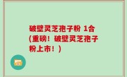 破壁灵芝孢子粉 1合(重磅！破壁灵芝孢子粉上市！)