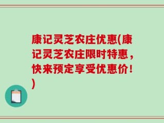 康记灵芝农庄优惠(康记灵芝农庄限时特惠，快来预定享受优惠价！)