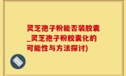 灵芝孢子粉能否装胶囊_灵芝孢子粉胶囊化的可能性与方法探讨)