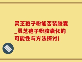 灵芝孢子粉能否装胶囊_灵芝孢子粉胶囊化的可能性与方法探讨)