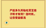 产后多久开始吃灵芝孢子粉才有效？佳时机，让你受益匪浅