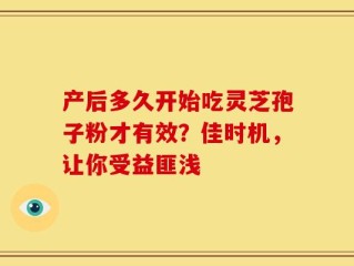 产后多久开始吃灵芝孢子粉才有效？佳时机，让你受益匪浅