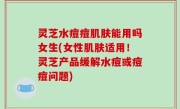 灵芝水痘痘肌肤能用吗女生(女性肌肤适用！灵芝产品缓解水痘或痘痘问题)