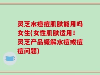 灵芝水痘痘肌肤能用吗女生(女性肌肤适用！灵芝产品缓解水痘或痘痘问题)