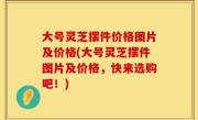 大号灵芝摆件价格图片及价格(大号灵芝摆件图片及价格，快来选购吧！)